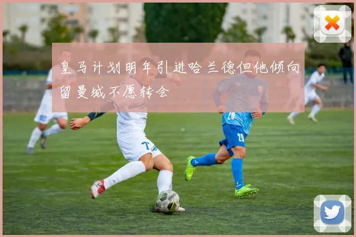 皇马计划明年引进哈兰德但他倾向留曼城不愿转会
