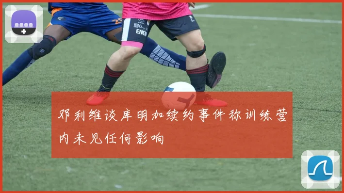 邓利维谈库明加续约事件称训练营内未见任何影响