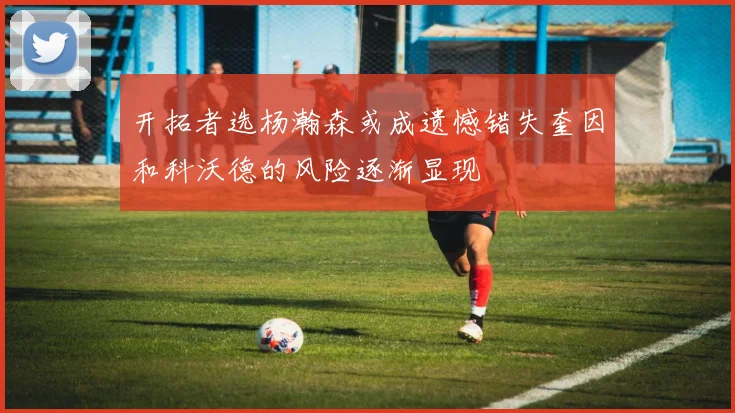 开拓者选杨瀚森或成遗憾错失奎因和科沃德的风险逐渐显现