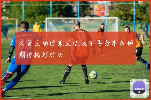 火箭主场迎来五连战不再舟车劳顿期待精彩对决