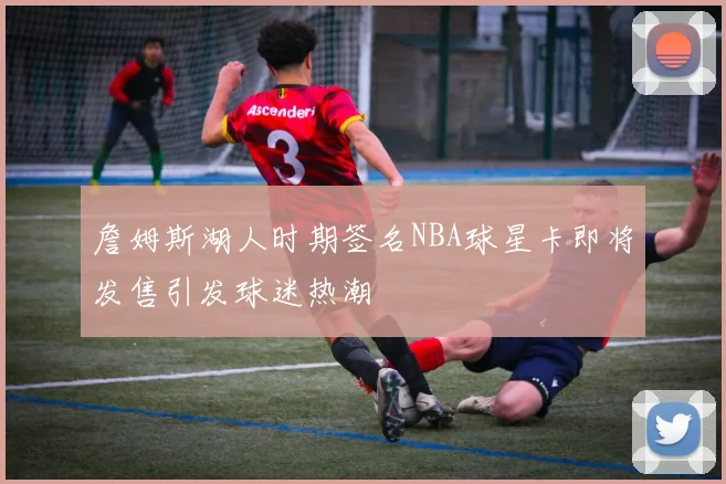 詹姆斯湖人时期签名NBA球星卡即将发售引发球迷热潮
