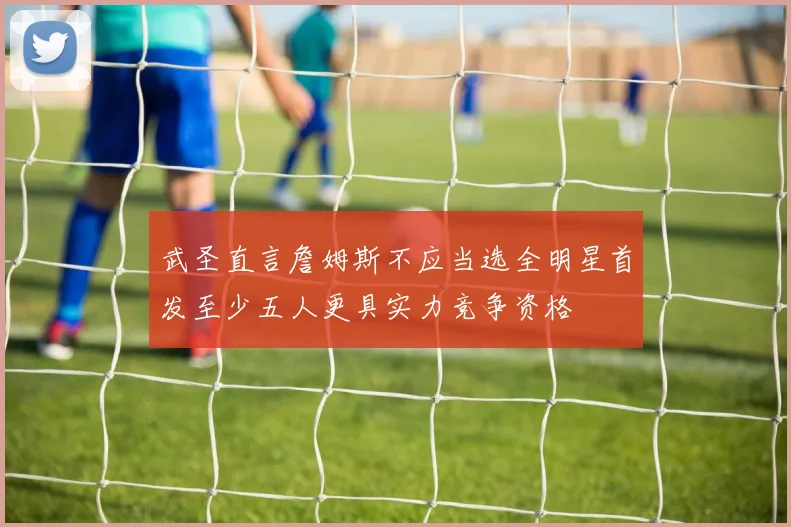 武圣直言詹姆斯不应当选全明星首发至少五人更具实力竞争资格