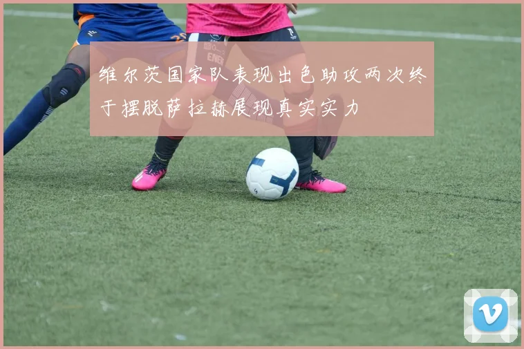 维尔茨国家队表现出色助攻两次终于摆脱萨拉赫展现真实实力