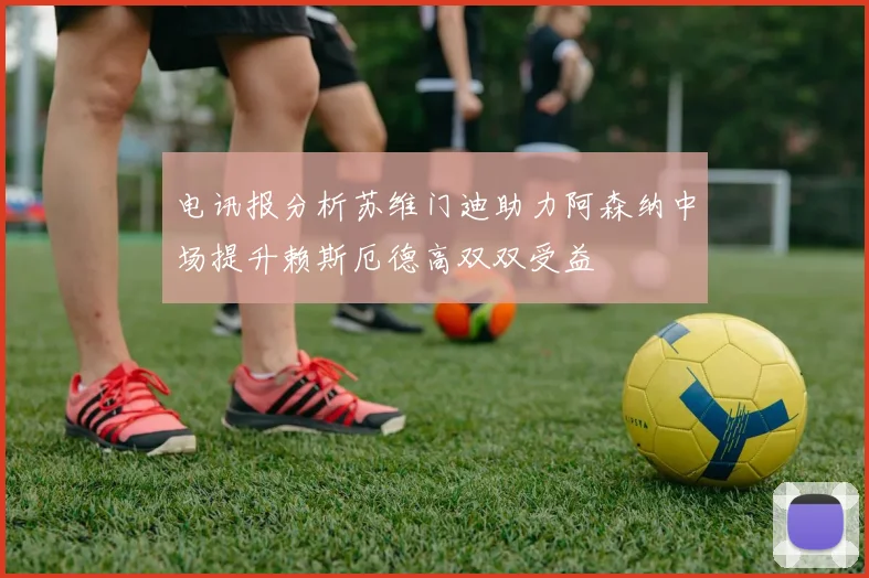 电讯报分析苏维门迪助力阿森纳中场提升赖斯厄德高双双受益