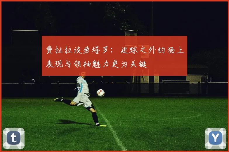 费拉拉谈劳塔罗：进球之外的场上表现与领袖魅力更为关键