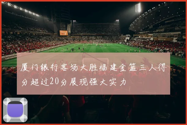 厦门银行客场大胜福建金篮三人得分超过20分展现强大实力