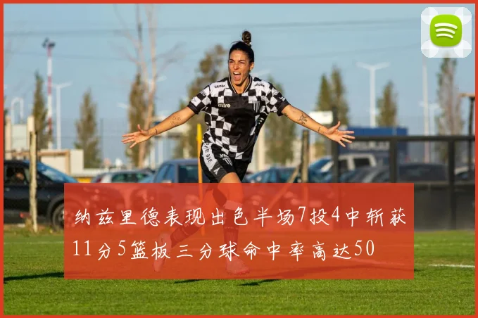 纳兹里德表现出色半场7投4中斩获11分5篮板三分球命中率高达50