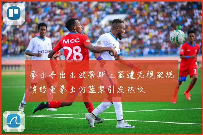 拳击手出击波蒂斯上篮遭无视犯规愤怒重拳击打篮架引发热议
