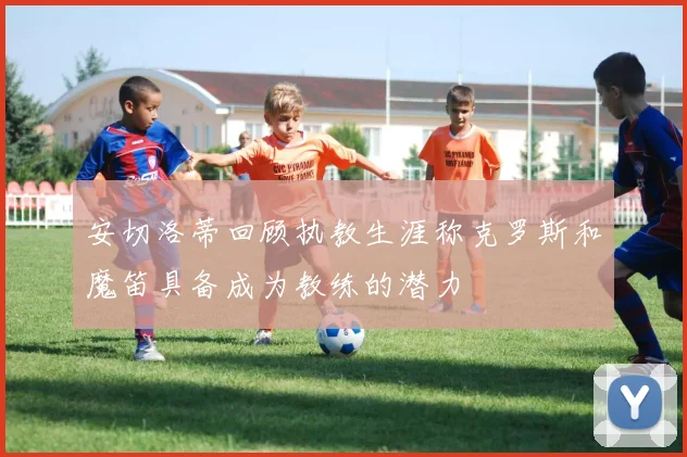 安切洛蒂回顾执教生涯称克罗斯和魔笛具备成为教练的潜力