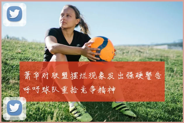 萧华对联盟摆烂现象发出强硬警告呼吁球队重拾竞争精神