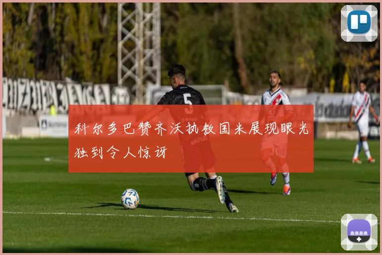 科尔多巴赞齐沃执教国米展现眼光独到令人惊讶